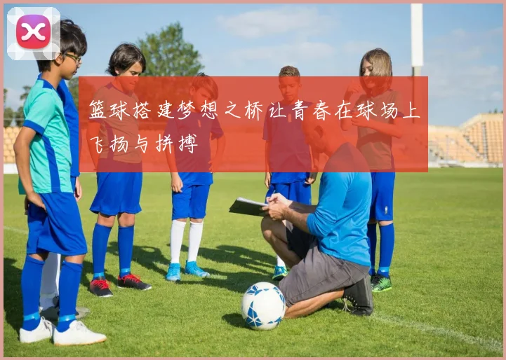 篮球搭建梦想之桥让青春在球场上飞扬与拼搏