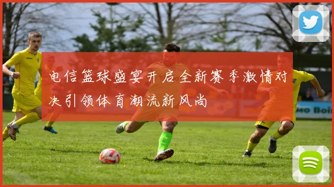 电信篮球盛宴开启全新赛季激情对决引领体育潮流新风尚