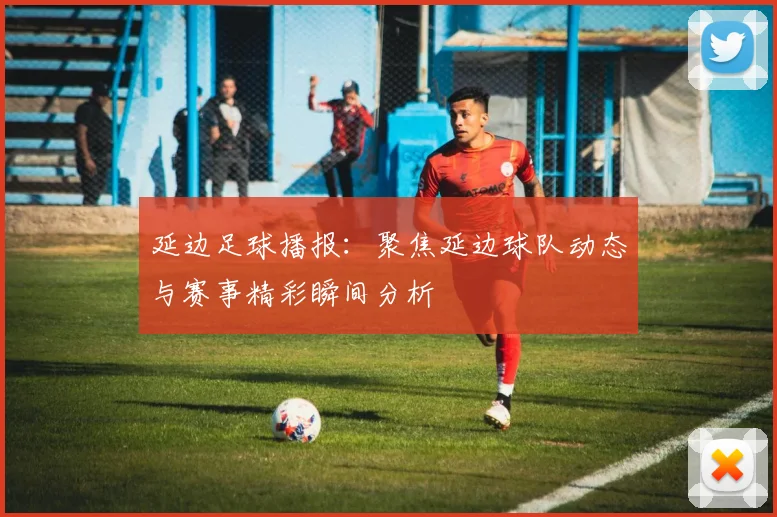 延边足球播报：聚焦延边球队动态与赛事精彩瞬间分析