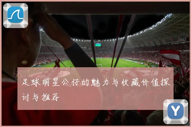 足球明星公仔的魅力与收藏价值探讨与推荐