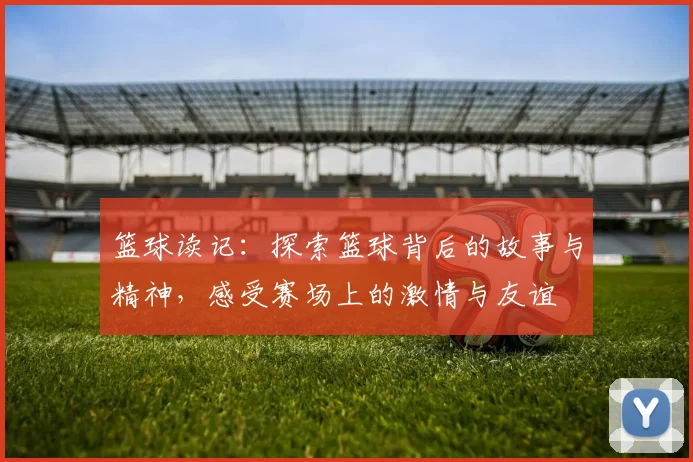 篮球读记：探索篮球背后的故事与精神，感受赛场上的激情与友谊