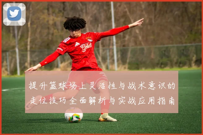 提升篮球场上灵活性与战术意识的走位技巧全面解析与实战应用指南