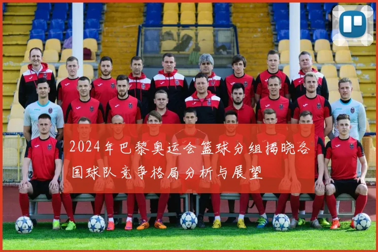 2024年巴黎奥运会篮球分组揭晓各国球队竞争格局分析与展望